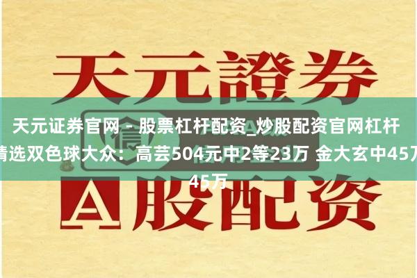 天元证券官网 - 股票杠杆配资_炒股配资官网杠杆 精选双色球大众：高芸504元中2等23万 金大玄中45万