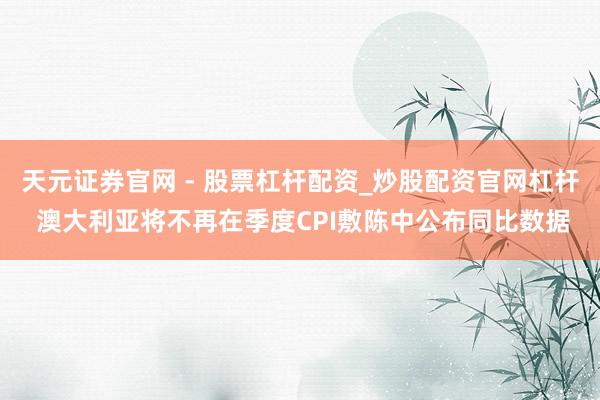 天元证券官网 - 股票杠杆配资_炒股配资官网杠杆 澳大利亚将不再在季度CPI敷陈中公布同比数据