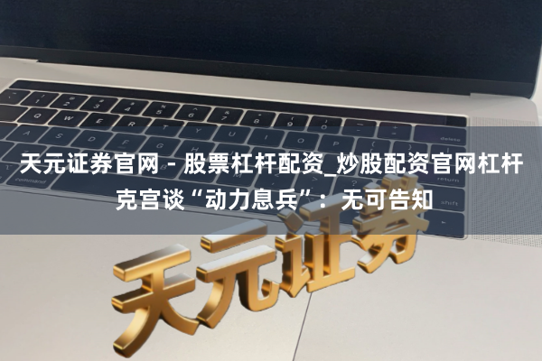 天元证券官网 - 股票杠杆配资_炒股配资官网杠杆 克宫谈“动力息兵”：无可告知