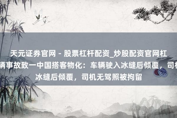 天元证券官网 - 股票杠杆配资_炒股配资官网杠杆 贝加尔湖车辆事故致一中国搭客物化：车辆驶入冰缝后倾覆，司机无驾照被拘留