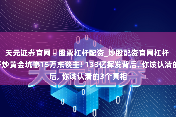 天元证券官网 - 股票杠杆配资_炒股配资官网杠杆 40倍杠杆炒黄金坑惨15万东谈主! 133亿挥发背后, 你该认清的3个真相