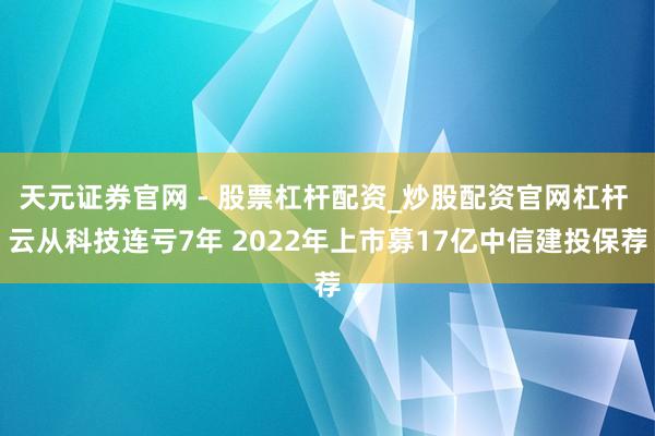 天元证券官网 - 股票杠杆配资_炒股配资官网杠杆 云从科技连亏7年 2022年上市募17亿中信建投保荐
