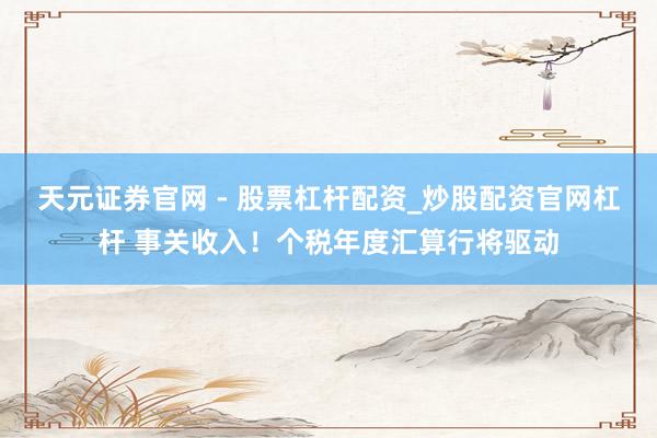 天元证券官网 - 股票杠杆配资_炒股配资官网杠杆 事关收入！个税年度汇算行将驱动