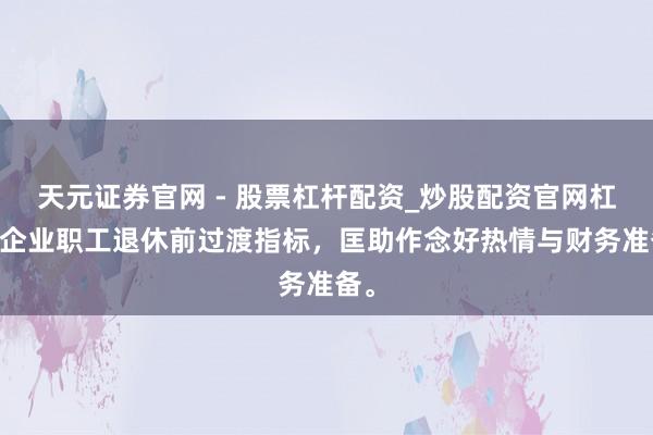 天元证券官网 - 股票杠杆配资_炒股配资官网杠杆 企业职工退休前过渡指标，匡助作念好热情与财务准备。