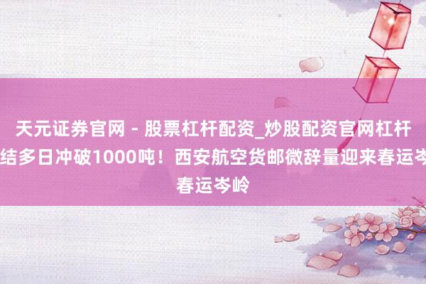 天元证券官网 - 股票杠杆配资_炒股配资官网杠杆 连结多日冲破1000吨！西安航空货邮微辞量迎来春运岑岭