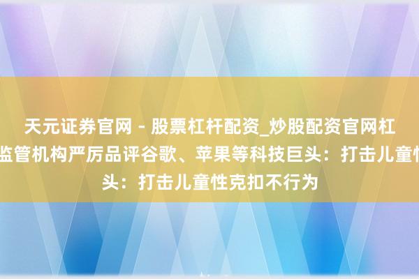天元证券官网 - 股票杠杆配资_炒股配资官网杠杆 澳大利亚监管机构严厉品评谷歌、苹果等科技巨头：打击儿童性克扣不行为