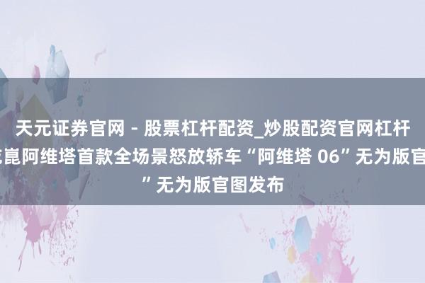 天元证券官网 - 股票杠杆配资_炒股配资官网杠杆 华为乾崑阿维塔首款全场景怒放轿车“阿维塔 06”无为版官图发布