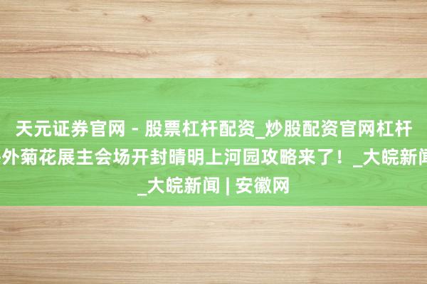 天元证券官网 - 股票杠杆配资_炒股配资官网杠杆 免费游海外菊花展主会场开封晴明上河园攻略来了！_大皖新闻 | 安徽网
