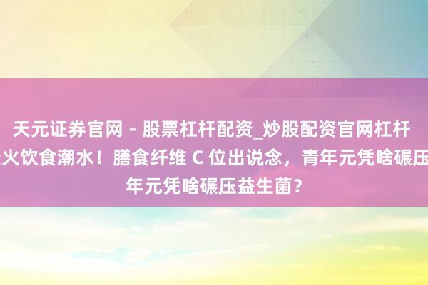 天元证券官网 - 股票杠杆配资_炒股配资官网杠杆 2026 最火饮食潮水！膳食纤维 C 位出说念，青年元凭啥碾压益生菌？