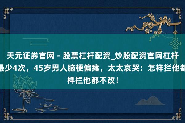 天元证券官网 - 股票杠杆配资_炒股配资官网杠杆 一周最少4次，45岁男人脑梗偏瘫，太太哀哭：怎样拦他都不改！