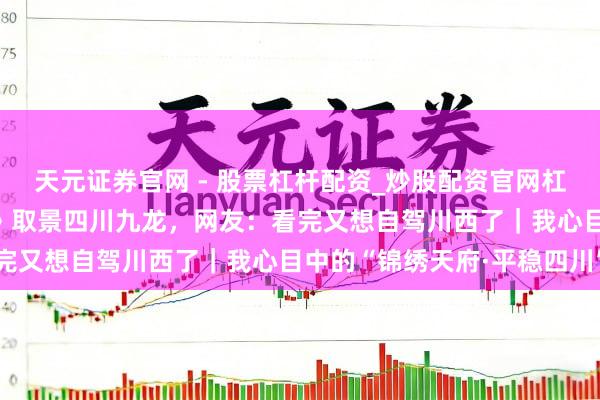 天元证券官网 - 股票杠杆配资_炒股配资官网杠杆 《疾驰东说念主生3》取景四川九龙，网友：看完又想自驾川西了｜我心目中的“锦绣天府·平稳四川”