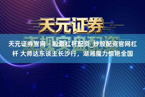 天元证券官网 - 股票杠杆配资_炒股配资官网杠杆 大师达东谈主长沙行，湖湘魔力惊艳全国
