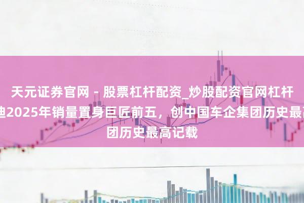 天元证券官网 - 股票杠杆配资_炒股配资官网杠杆 比亚迪2025年销量置身巨匠前五,创中国车企集团历史最高记载