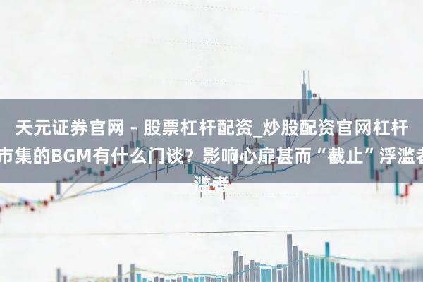 天元证券官网 - 股票杠杆配资_炒股配资官网杠杆 市集的BGM有什么门谈？影响心扉甚而“截止”浮滥者