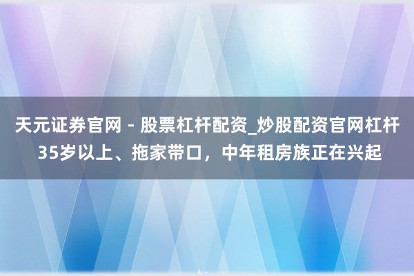 天元证券官网 - 股票杠杆配资_炒股配资官网杠杆 35岁以上、拖家带口，中年租房族正在兴起