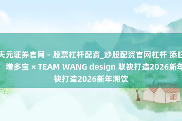 天元证券官网 - 股票杠杆配资_炒股配资官网杠杆 添旺添宝，增多宝 × TEAM WANG design 联袂打造2026新年潮饮