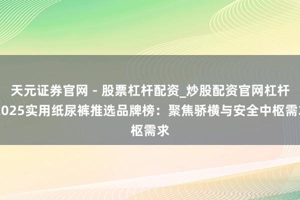 天元证券官网 - 股票杠杆配资_炒股配资官网杠杆 2025实用纸尿裤推选品牌榜：聚焦骄横与安全中枢需求