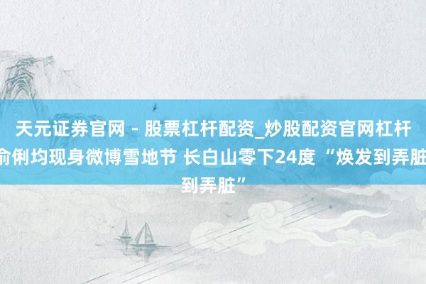 天元证券官网 - 股票杠杆配资_炒股配资官网杠杆 俞俐均现身微博雪地节 长白山零下24度 “焕发到弄脏”