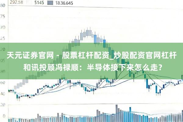 天元证券官网 - 股票杠杆配资_炒股配资官网杠杆 和讯投顾冯禄顺：半导体接下来怎么走？