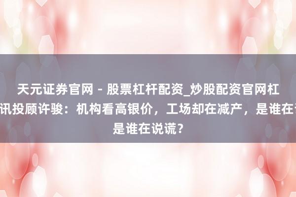天元证券官网 - 股票杠杆配资_炒股配资官网杠杆 和讯投顾许骏:机构看高银价,工场却在减产,是谁在说谎?