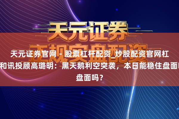 天元证券官网 - 股票杠杆配资_炒股配资官网杠杆 和讯投顾高璐明:黑天鹅利空突袭,本日能稳住盘面吗?