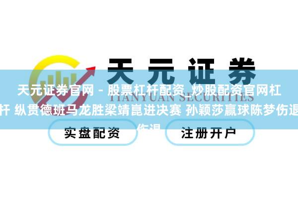 天元证券官网 - 股票杠杆配资_炒股配资官网杠杆 纵贯德班马龙胜梁靖崑进决赛 孙颖莎赢球陈梦伤退