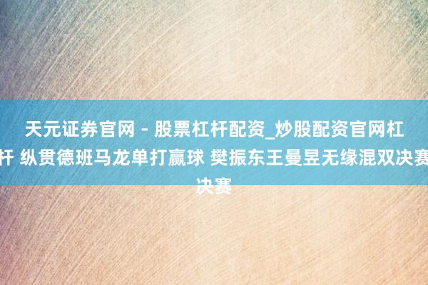 天元证券官网 - 股票杠杆配资_炒股配资官网杠杆 纵贯德班马龙单打赢球 樊振东王曼昱无缘混双决赛