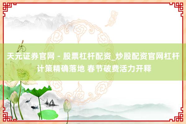 天元证券官网 - 股票杠杆配资_炒股配资官网杠杆 计策精确落地 春节破费活力开释