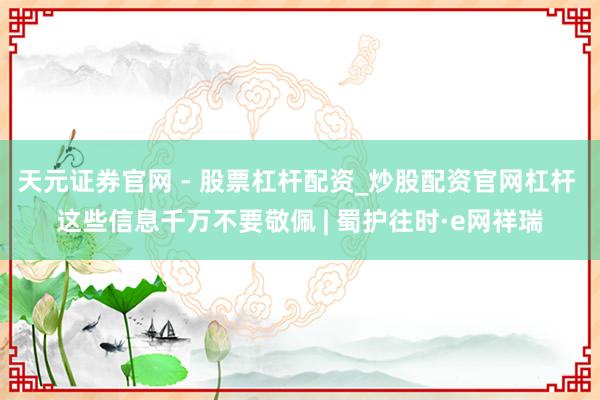 天元证券官网 - 股票杠杆配资_炒股配资官网杠杆 这些信息千万不要敬佩 | 蜀护往时·e网祥瑞