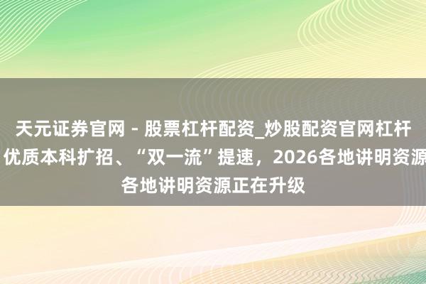 天元证券官网 - 股票杠杆配资_炒股配资官网杠杆 图知谈｜优质本科扩招、“双一流”提速，2026各地讲明资源正在升级