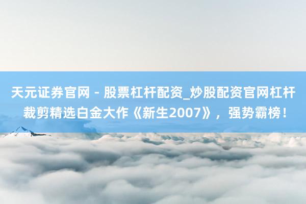 天元证券官网 - 股票杠杆配资_炒股配资官网杠杆 裁剪精选白金大作《新生2007》,强势霸榜!