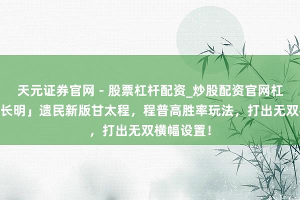 天元证券官网 - 股票杠杆配资_炒股配资官网杠杆 「汉焰长明」遗民新版甘太程,程普高胜率玩法,打出无双横幅设置!